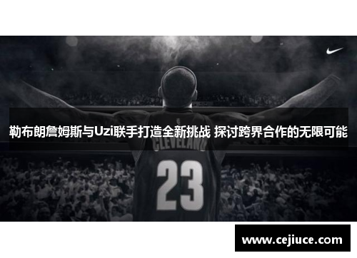 勒布朗詹姆斯与Uzi联手打造全新挑战 探讨跨界合作的无限可能