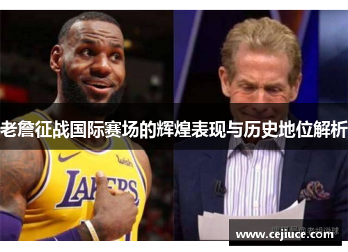 老詹征战国际赛场的辉煌表现与历史地位解析