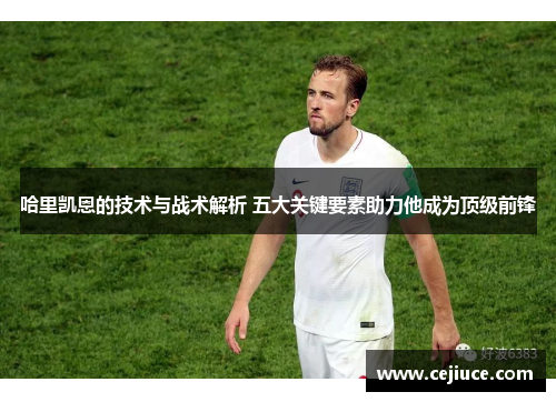 哈里凯恩的技术与战术解析 五大关键要素助力他成为顶级前锋 哈里凯恩的技术与战术解析 五大关键要素助力他成为顶级前锋