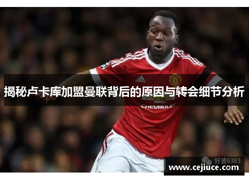 揭秘卢卡库加盟曼联背后的原因与转会细节分析